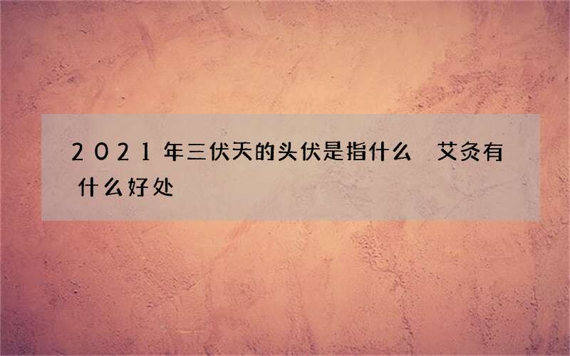 2021年三伏天的头伏是指什么 艾灸有什么好处
